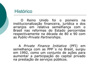 Histórico
      O Reino Unido foi o pioneiro na
institucionalização financeira, jurídica e dos
arranjos em relativa semelhança com o
Brasil nas reformas do Estado percorridas
respectivamente na década de 80 e 90 com
as Public-Private Partnerships.

   A Private Finance Initiative (PFI) em
semelhança com as PPP´s no Brasil, surgiu
em 1992, como um conjunto de ações para
aumentar a participação do capital privado
na prestação de serviços públicos.
 