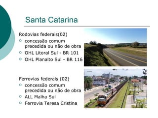 Santa Catarina
Rodovias federais(02)
   concessão comum
    precedida ou não de obra
   OHL Litoral Sul - BR 101
   OHL Planalto Sul - BR 116



Ferrovias federais (02)
 concessão comum
  precedida ou não de obra
 ALL Malha Sul

 Ferrovia Teresa Cristina
 