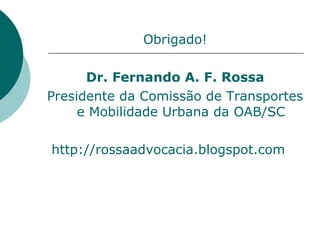 Obrigado!

      Dr. Fernando A. F. Rossa
Presidente da Comissão de Transportes
     e Mobilidade Urbana da OAB/SC

http://rossaadvocacia.blogspot.com
 