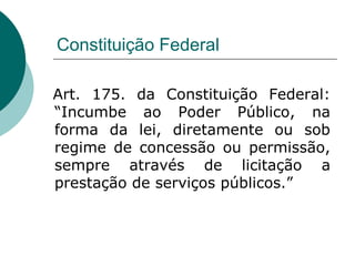 Constituição Federal

Art. 175. da Constituição Federal:
“Incumbe ao Poder Público, na
forma da lei, diretamente ou sob
regime de concessão ou permissão,
sempre através de licitação a
prestação de serviços públicos.”
 