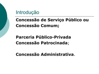 Introdução
Concessão de Serviço Público ou
Concessão Comum;

Parceria Público-Privada
Concessão Patrocinada;

Concessão Administrativa.
 