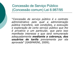 Concessão de Serviço Público
(Concessão comum) Lei 8.987/95

“Concessão de serviço público é o contrato
administrativo pelo qual a administração
pública transfere, sob condições, a execução
e exploração de certo serviço público que lhe
é privativo a um particular, que para isso
manifeste interesse e que será remunerado
adequadamente mediante a cobrança, dos
usuários de tarifa previamente por ela
aprovada” (GASPARINI, 2009).
 