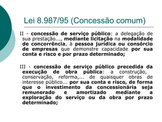 Lei 8.987/95 (Concessão comum)
II - concessão de serviço público: a delegação de
 sua prestação..., mediante licitação na modalidade
 de concorrência, à pessoa jurídica ou consórcio
 de empresas que demonstre capacidade por sua
 conta e risco e por prazo determinado;

III - concessão de serviço público precedida da
 execução de obra pública: a construção,
 conservação, reforma,... de quaisquer obras de
 interesse público... por sua conta e risco, de forma
 que o investimento da concessionária seja
 remunerado        e    amortizado     mediante     a
 exploração do serviço ou da obra por prazo
 determinado;
 