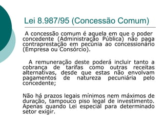 Lei 8.987/95 (Concessão Comum)
 A concessão comum é aquela em que o poder
concedente (Administração Pública) não paga
contraprestação em pecúnia ao concessionário
(Empresa ou Consórcio).

   A remuneração deste poderá incluir tanto a
cobrança de tarifas como outras receitas
alternativas, desde que estas não envolvam
pagamentos de natureza pecuniária pelo
concedente;

Não há prazos legais mínimos nem máximos de
duração, tampouco piso legal de investimento.
Apenas quando Lei especial para determinado
setor exigir.
 