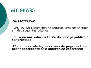 Lei 8.987/95

 DA LICITAÇÃO

  Art. 15. No julgamento da licitação será considerado
 um dos seguintes critérios:

  I - o menor valor da tarifa do serviço público a
 ser prestado;

  II - a maior oferta, nos casos de pagamento ao
 poder concedente pela outorga da concessão;
 