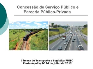 Concessão de Serviço Público e
   Parceria Público-Privada




 Câmara de Transporte e Logística FIESC
  Florianópolis/SC 26 de julho de 2012
 