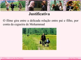 Justificativa 
O filme gira entre a delicada relação entre pai e filho, por 
conta da cegueira de Mohammad 
. 
Filme – A Cor do Paraíso Da luz Dias 
 