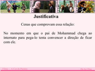 Justificativa 
Cenas que comprovam essa relação: 
No momento . 
em que o pai de Mohammad chega ao 
internato para pega-lo tenta convencer a direção de ficar 
com ele. 
Filme – A Cor do Paraíso Da luz Dias 
 