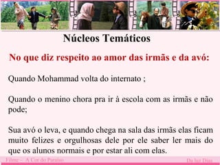 Núcleos Temáticos 
No que diz respeito ao amor das irmãs e da avó: 
Quando Mohammad . 
volta do internato ; 
Quando o menino chora pra ir à escola com as irmãs e não 
pode; 
Sua avó o leva, e quando chega na sala das irmãs elas ficam 
muito felizes e orgulhosas dele por ele saber ler mais do 
que os alunos normais e por estar ali com elas. 
Filme – A Cor do Paraíso Da luz Dias 
 