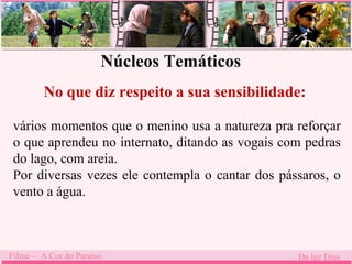 Núcleos Temáticos 
No que diz respeito a sua sensibilidade: 
. 
vários momentos que o menino usa a natureza pra reforçar 
o que aprendeu no internato, ditando as vogais com pedras 
do lago, com areia. 
Por diversas vezes ele contempla o cantar dos pássaros, o 
vento a água. 
Filme – A Cor do Paraíso Da luz Dias 
 