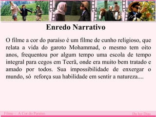 Enredo Narrativo 
O filme a cor do paraíso é um filme de cunho religioso, que 
relata a vida do garoto Mohammad, o mesmo tem oito 
anos, frequentou . 
por algum tempo uma escola de tempo 
integral para cegos em Teerã, onde era muito bem tratado e 
amado por todos. Sua impossibilidade de enxergar o 
mundo, só reforça sua habilidade em sentir a natureza.... 
Filme – A Cor do Paraíso Da luz Dias 
 