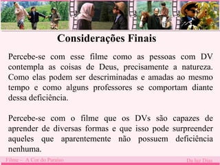 Considerações Finais 
Percebe-se com esse filme como as pessoas com DV 
contempla as coisas de Deus, precisamente a natureza. 
Como elas podem . 
ser descriminadas e amadas ao mesmo 
tempo e como alguns professores se comportam diante 
dessa deficiência. 
Percebe-se com o filme que os DVs são capazes de 
aprender de diversas formas e que isso pode surpreender 
aqueles que aparentemente não possuem deficiência 
nenhuma. 
Filme – A Cor do Paraíso Da luz Dias 
 