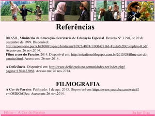 Referências 
BRASIL, Ministério da Educação. Secretaria de Educação Especial. Decreto N° 3.298, de 20 de 
dezembro de 1999. Disponível: 
http://repositorio.pucrs.br:8080/dspace/bitstream/10923/4874/1/000428161-Texto%2BCompleto-0.pdf . 
Acesso em: 26 nov.2014. 
Filme a cor do Paraíso. . 
2014. Disponível em: http://ericaferro.blogspot.com.br/2013/08/filme-cor-do-paraiso. 
html. Acesso em: 26 nov.2014 . 
A Deficiência. Disponível em: http://www.deficiencia.no.comunidades.net/index.php? 
pagina=1364432068. Acesso em: 26 nov.2014. 
FILMOGRAFIA 
A Cor do Paraíso. Publicado: 1 de ago. 2013. Disponível em: https://www.youtube.com/watch? 
v=iO8DJGrC8co. Aceso em: 26 nov.2014. 
Filme – A Cor do Paraíso Da luz Dias 
 