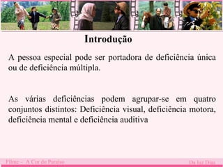 Introdução 
A pessoa especial pode ser portadora de deficiência única 
ou de deficiência múltipla. 
As várias deficiências podem agrupar-se em quatro 
conjuntos distintos: Deficiência visual, deficiência motora, 
deficiência mental e deficiência auditiva 
Filme – A Cor do Paraíso Da luz Dias 
 