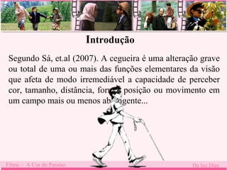 Introdução 
Segundo Sá, et.al (2007). A cegueira é uma alteração grave 
ou total de uma ou mais das funções elementares da visão 
que afeta de modo irremediável a capacidade de perceber 
cor, tamanho, distância, forma, posição ou movimento em 
um campo mais ou menos abrangente... 
Filme – A Cor do Paraíso Da luz Dias 
 