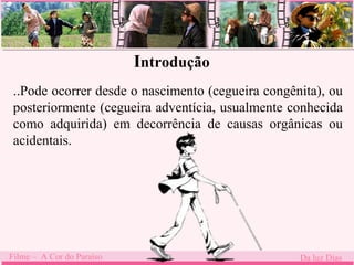 Introdução 
..Pode ocorrer desde o nascimento (cegueira congênita), ou 
posteriormente (cegueira adventícia, usualmente conhecida 
como adquirida) em decorrência de causas orgânicas ou 
acidentais. 
Filme – A Cor do Paraíso Da luz Dias 
 