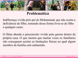 Problemática 
Indiferença vivida pelo pai de Mohammad, que não aceita a 
deficiência do filho, tentando dessa forma livra-se do filho 
a qualquer custo. 
O filme aborda o preconceito vivido pelo garoto dentro da 
própria casa. O que mostra que muitas vezes os familiares 
não conseguem aceitar as limitações físicas no qual algum 
membro da família está submetido. 
Filme – A Cor do Paraíso Da luz Dias 
 