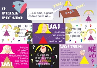 O
PEIXE
PICADO
(...) aí, filha, a gente
corta o peixe né...
toc
toc
toc
??
mas por que
a gente
corta o
mamãe
peixe
??
? ?
?
?
?
?
??
UAI ...
foi assim
que minha
mãe me
ensinou né... ?? ? ?
? ?
?
?
?
?
?
?
Vovó, pq
a gente corta
o peixe
?
UAI ...
Porque
cortupêxe?
Porque
temquicortámêss,
foi assim
que mamãe
sinou eu né.
?
?
?
?
?
?
?
?
?
Ô bisa, pq
a gente corta
essa
desse peixe
p%#}@
?
?
?
?
?
?
? trein!!!
Só sei que
na minha época
eu cortava o peixe
porque senão a parada
não caberia
nas panelas porque
elas eram pequenas
UAI
 