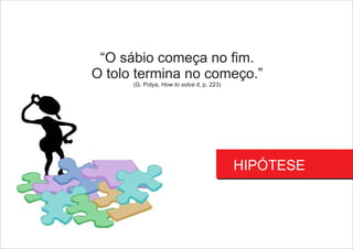 HIPÓTESE
“O sábio começa no fim.
O tolo termina no começo.”
(G. Polya, How to solve it, p. 223)
 