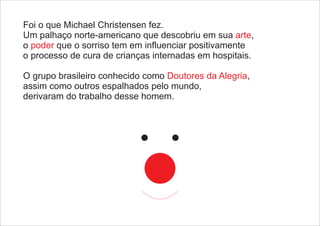 Foi o que Michael Christensen fez.
Um palhaço norte-americano que descobriu em sua ,
o que o sorriso tem em influenciar positivamente
o processo de cura de crianças internadas em hospitais.
O grupo brasileiro conhecido como ,
assim como outros espalhados pelo mundo,
derivaram do trabalho desse homem.
arte
poder
Doutores da Alegria
 