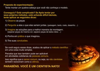 Conseguiu? Está complicado? Se Após tentar por
seus próprios métodos, está achando difícil demais,
tente aplicar as seguintes dicas:
1) as peçasObserve
2) a elas o que elas seriam juntas. (paisagem, texto, rosto, desenho ...)Pergunte
3) as soluções para a melhor maneira de montagem.
(separar peças de mesma cor, separar peças de lados retos ...)
Imagine
4) Ponha em o que imaginou.prática
5) Tire suas conclusões.
Proposta de experimentação:
Tente montar um quebra-cabeça que você não conheça o modelo.
PARABÉNS. VOCÊ É UM CIENTISTA NATO!
Se você seguiu essas dicas, acabou de aplicar o
em uma coisa muito simples.
método científico
Perceba que isso também pode ser aplicável
em atividades cotidianas de .pessoas comuns
Isso significa que o , ou seja, os
também raciocinam como a .
senso comum não cientistas
ciência
 