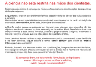 A ciência não está restrita nas mãos dos cientistas.
Sabemos que a ciência é composta de hipóteses historicamente condicionadas às respectivas
civilizações vigentes.
Enquanto tais, evoluem e se alteram conforme o passar do tempo e o berço das civilizações que
a abraçam.
Os cientistas tomam o partido de estarem matematicamente cobertos de razão e inteligência
distintas do senso comum, termo esse, criado pela “elite intelectual”.
A filosofia porém, parece se preocupar em derrubar esse mito com seus exemplos não tão
objetivos e racionais mas nem por isso, menos dignos de análise. Afinal, filosofia também é uma
ciência e coube à essa ciência filosófica, analisar a própria ciência (a lógica / matemática /
racional / objetiva) uma vez que esta não é objeto de sua própria análise.
Se os cientistas fossem neutros, ou seja, não tomassem partido com relação à posse da ciência
e do fazer científico, sequer existiria o termo "senso comum" para definir os "menos
intelectuais", por assim dizer.
Portanto, baseado nos exemplos dados, nas considerações, imaginações e exercícios feitos,
nosso grupo de estudos chegou à conclusão de que a ciência não é neutra com relação a sí
mesma pelo simples fato de se “auto-denominar” elite do intelecto.
E pensando bem, se tratando de formulação de hipóteses
e uma ciência por vezes mutável e relativa,
existe posição de neutralidade?
 