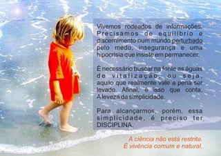Vivemos rodeados de informações.
P r e c i s a m o s d e e q u i l í b r i o e
discernimento num mundo perturbado
pelo medo, insegurança e uma
hipocrisia que insiste em permanecer.
É necessário buscar na fonte as águas
d e v i t a l i z a ç ã o , o u s e j a ,
aquilo que realmente vale a pena ser
levado. Afinal, é isso que conta.
Aleveza da simplicidade.
Para alcançarmos, porém, essa
s i m p l i c i d a d e , é p r e c i s o t e r
DISCIPLINA.
A ciência não está restrita.
É vivência comum e natural.
 