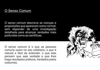O senso comum é o que as pessoas
comuns usam no seu cotidiano, o que é
natural e fácil de entender, o que elas
pensam que seja verdade e que lhes
traga resultados práticos, herdados pelos
costumes.
O senso comum descreve as crenças e
proposições que aparecem como normal,
sem depender de uma investigação
detalhada para alcançar verdades mais
profundas como as científicas.
O Senso Comum
 