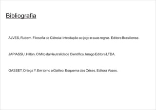 Bibliografia
ALVES, Rubem. Filosofia da Ciência: Introdução ao jogo e suas regras. Editora Brasiliense.
JAPIASSU, Hilton. O Mito da Neutralidade Científica. Imago Editora LTDA.
GASSET, OrtegaY. Em torno a Galileo: Esquema das Crises. Editora Vozes.
 