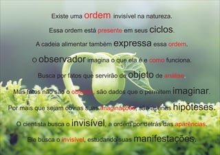 Existe uma invisível na natureza.ordem
Essa ordem está em seus ciclos.presente
A cadeia alimentar também expressa essa .ordem
O observador imagina o que ela é e funciona.como
Por mais que sejam óbvias suas , são apenas hipóteses.imaginações
Mas fatos não são o , são dados que o permitem imaginar.objetivo
Busca por fatos que servirão de objeto de análise.
O cientista busca o invisível, a ordem por detrás das .aparências
Ele busca o , estudando suas manifestações.invisível
 