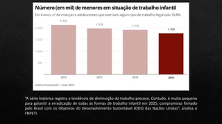 “A série histórica registra a tendência de diminuição do trabalho precoce. Contudo, é muito pequena
para garantir a erradicação de todas as formas de trabalho infantil em 2025, compromisso firmado
pelo Brasil com os Objetivos do Desenvolvimento Sustentável (ODS) das Nações Unidas”, analisa o
FNPETI.
 
