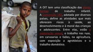 A OIT tem uma classificação das piores
formas de trabalho infantil.
A Convenção 182, adotada por diversos
países, define as atividades que mais
oferecem riscos à saúde, ao
desenvolvimento e à moral das crianças
e adolescentes. Entre elas, estão a
exploração sexual, o trabalho nas ruas,
em carvoarias e lixões, na agricultura,
com exposição a agrotóxicos e o
trabalho doméstico.
 