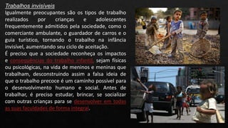 Trabalhos invisíveis
Igualmente preocupantes são os tipos de trabalho
realizados por crianças e adolescentes
frequentemente admitidos pela sociedade, como o
comerciante ambulante, o guardador de carros e o
guia turístico, tornando o trabalho na infância
invisível, aumentando seu ciclo de aceitação.
É preciso que a sociedade reconheça os impactos
e consequências do trabalho infantil, sejam físicas
ou psicológicas, na vida de meninos e meninas que
trabalham, desconstruindo assim a falsa ideia de
que o trabalho precoce é um caminho possível para
o desenvolvimento humano e social. Antes de
trabalhar, é preciso estudar, brincar, se socializar
com outras crianças para se desenvolver em todas
as suas faculdades de forma integral.
 
