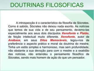 DOUTRINAS FILOSOFICAS
A introspecção é o característico da filosofia de Sócrates.
Como é sabido, Sócrates não deixou nada escrito. As notícias
que temos de sua vida e de seu pensamento, devemo-las
especialmente aos seus dois discípulos Xenofonte e Platão,
de feição intelectual muito diferente. Xenofonte, autor de
Anábase, em seus Ditos Memoráveis, legou-nos de
preferência o aspecto prático e moral da doutrina do mestre.
Tinha um estilo simples e harmonioso, mas sem profundidade,
não obstante a sua devoção para com o mestre e a exatidão
das notícias, não entendeu o pensamento filosófico de
Sócrates, sendo mais homem de ação do que um pensador.
 