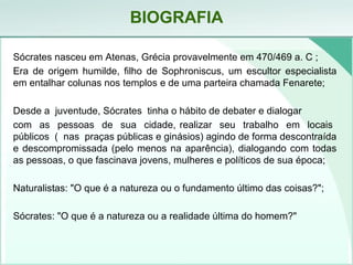 BIOGRAFIA
Sócrates nasceu em Atenas, Grécia provavelmente em 470/469 a. C ;
Era de origem humilde, filho de Sophroniscus, um escultor especialista
em entalhar colunas nos templos e de uma parteira chamada Fenarete;
Desde a juventude, Sócrates tinha o hábito de debater e dialogar
com as pessoas de sua cidade, realizar seu trabalho em locais
públicos ( nas praças públicas e ginásios) agindo de forma descontraída
e descompromissada (pelo menos na aparência), dialogando com todas
as pessoas, o que fascinava jovens, mulheres e políticos de sua época;
Naturalistas: "O que é a natureza ou o fundamento último das coisas?";
Sócrates: "O que é a natureza ou a realidade última do homem?"
 