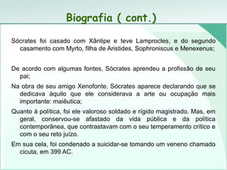 Biografia ( cont.)
Sócrates foi casado com Xântipe e teve Lamprocles, e do segundo
casamento com Myrto, filha de Aristides, Sophroniscus e Menexenus;
De acordo com algumas fontes, Sócrates aprendeu a profissão de seu
pai;
Na obra de seu amigo Xenofonte, Sócrates aparece declarando que se
dedicava àquilo que ele considerava a arte ou ocupação mais
importante: maiêutica;
Quanto à política, foi ele valoroso soldado e rígido magistrado. Mas, em
geral, conservou-se afastado da vida pública e da política
contemporânea, que contrastavam com o seu temperamento crítico e
com o seu reto juízo.
Em sua cela, foi condenado a suicidar-se tomando um veneno chamado
cicuta, em 399 AC.
 