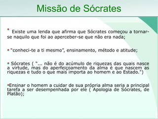 Missão de Sócrates
Existe uma lenda que afirma que Sócrates começou a tornar-
se naquilo que foi ao aperceber-se que não era nada;
“conheci-te a ti mesmo”, ensinamento, método e atitude;
Sócrates ( “... não é do acúmulo de riquezas das quais nasce
a virtude, mas do aperfeiçoamento da alma é que nascem as
riquezas e tudo o que mais importa ao homem e ao Estado.")
Ensinar o homem a cuidar de sua própria alma seria a principal
tarefa a ser desempenhada por ele ( Apologia de Sócrates, de
Platão);
 