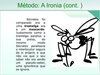 Método: A Ironia (cont. )
Sócrates foi
comparado ora a
uma tremelga ora
a um moscardo.
Justamente como a
tremelga paralisa a
sua presa, do
mesmo modo
Sócrates paralisava
o interlocutor seguro
de si próprio e que
não via que o seu
saber não era senão
um pseudo-saber,
uma ignorância que
se ignora.
 