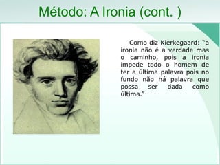 Método: A Ironia (cont. )
Como diz Kierkegaard: “a
ironia não é a verdade mas
o caminho, pois a ironia
impede todo o homem de
ter a última palavra pois no
fundo não há palavra que
possa ser dada como
última.”
 
