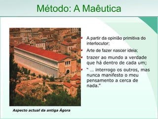 Método: A Maêutica
A partir da opinião primitiva do
interlocutor;
Arte de fazer nascer ideia;
trazer ao mundo a verdade
que há dentro de cada um;
“ … interrogo os outros, mas
nunca manifesto o meu
pensamento a cerca de
nada.”
Aspecto actual da antiga Ágora
 