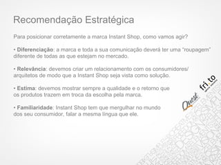 Recomendação Estratégica
Para posicionar corretamente a marca Instant Shop, como vamos agir?
• Diferenciação: a marca e toda a sua comunicação deverá ter uma “roupagem”
diferente de todas as que estejam no mercado.
• Relevância: devemos criar um relacionamento com os consumidores/
arquitetos de modo que a Instant Shop seja vista como solução.
• Estima: devemos mostrar sempre a qualidade e o retorno que
os produtos trazem em troca da escolha pela marca.
• Familiaridade: Instant Shop tem que mergulhar no mundo
dos seu consumidor, falar a mesma língua que ele.
 