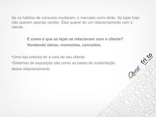 Se os hábitos de consumo mudaram, o mercado corre atrás. As lojas hoje
não querem apenas vender. Elas querer ter um relacionamento com o
cliente.
E como é que as lojas se relacionam com o cliente?
Vendendo ideias, momentos, conceitos.
•Uma loja precisa ter a cara do seu cliente.
•Sistemas de exposição são como as bases de sustentação
desse relacionamento.
 
