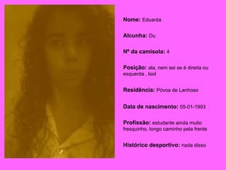Nome:   Eduarda Alcunha:   Du Nº da camisola:   4 Posição:   ala, nem sei se é direita ou esquerda , lool Residência:   Póvoa de Lanhoso   Data de nascimento:   05-01-1993 Profissão:   estudante ainda muito fresquinho, longo caminho pela frente Histórico desportivo:   nada disso   