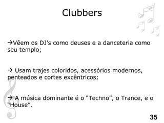 Clubbers Vêem os DJ’s como deuses e a danceteria como seu templo; Usam trajes coloridos, acessórios modernos, penteados e cortes excêntricos; A música dominante é o “Techno”, o Trance, e o  “House”. 