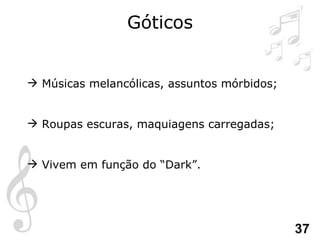 Góticos Músicas melancólicas, assuntos mórbidos; Roupas escuras, maquiagens carregadas; Vivem em função do “Dark”. 