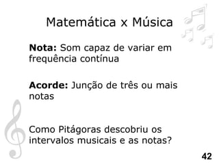 Matemática x Música Nota:  Som capaz de variar em frequência contínua  Acorde:  Junção de três ou mais notas Como Pitágoras descobriu os intervalos musicais e as notas? 