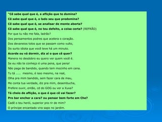 “ Cê sabe qual que é, a aflição que te domina? Cê sabe qual que é, o lado seu que predomina? Cê sabe qual que é, se analisar de mente aberta? Cê sabe qual que é, no teu defeito, a coisa certa?  (REFRÃO) Por que tu não me fala, ladrão? Dos pensamentos podres que acelera o coração. Dos devaneios tolos que se passam como vulto,  Do surto idiota que você teve há um minuto.  Acorde ou vá dormir, diz aí o que cê quer? Manera no desdobro eu quero ver quem você é. Se eu não te conheço é uma pena, que pena! Não paga de bandido, quando tem mocinho em cena. Tu tá .....  mesmo, é isso mesmo, na real, Olha pra mim bandido, sem fazer cara de mau, Me conta tua verdade, diz pra mim, desembucha, Prefere ouvir, então, cd do GOG ou ver a Xuxa? Tá cheio de aflição, o que é que cê vai fazer? Pro bar encher a cara? ou pensar bem forte em Che? Cadê o teu herói, superior pra rir de mim? O príncipe encantado vira sapo no jardim.  