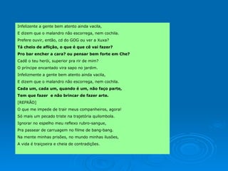 Infelizente a gente bem atento ainda vacila, E dizem que o malandro não escorrega, nem cochila. Prefere ouvir, então, cd do GOG ou ver a Xuxa? Tá cheio de aflição, o que é que cê vai fazer? Pro bar encher a cara? ou pensar bem forte em Che? Cadê o teu herói, superior pra rir de mim? O príncipe encantado vira sapo no jardim.  Infelizmente a gente bem atento ainda vacila, E dizem que o malandro não escorrega, nem cochila. Cada um, cada um, quando é um, não faço parte,  Tem que fazer  e não brincar de fazer arte.  [REFRÃO] O que me impede de trair meus companheiros, agora! Só mais um pecado triste na trajetória quilombola. Ignorar no espelho meu reflexo rubro-sangue,  Pra passear de carruagem no filme de bang-bang. Na mente minhas prisões, no mundo minhas ilusões,  A vida é traiçoeira e cheia de contradições. 