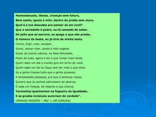 Homossexuais, idosos, crianças sem futuro,  Bem assim, iguais a mim, dentro da prisão sem muro.  Qual é a tua desculpa pra pensar só em você? Que a sociedade é podre, eu tô cansado de saber.  Do jeito que se escreve, se apaga o que não presta,  O número da besta, eu já tirei de minha testa.  Correr, fugir, voar, escapar,  Sumir, deixar rolar, direto e reto vegetar.  Gozar de outros valores, na falsa felicidade,  Fazer de tudo, agora e ter o que contar mais tarde.  Quem sabe um dia o mundo gira em torno de você,  Quem sabe um dia eu fique sem ter mais o que dizer.  Se a gente tivesse tudo que a gente quisesse,  A tempestade passasse, pra que a bonança viesse. Quisera que os sonhos estivessem ao alcance,  E cada um tivesse, de repente a sua chance, Tormentos queimariam na fogueira da igualdade, E as grades invisíveis sumiriam de verdade”.  (MINHAS PRISÕES – PRC + UM COMUNA) 