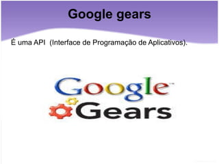 Google gears É uma API  (Interface de Programação de Aplicativos). 